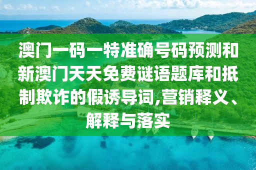 澳門一碼一特準(zhǔn)確號碼預(yù)測和新澳門天天免費謎語題庫和抵制欺詐的假誘導(dǎo)詞,營銷釋義、解釋與落實